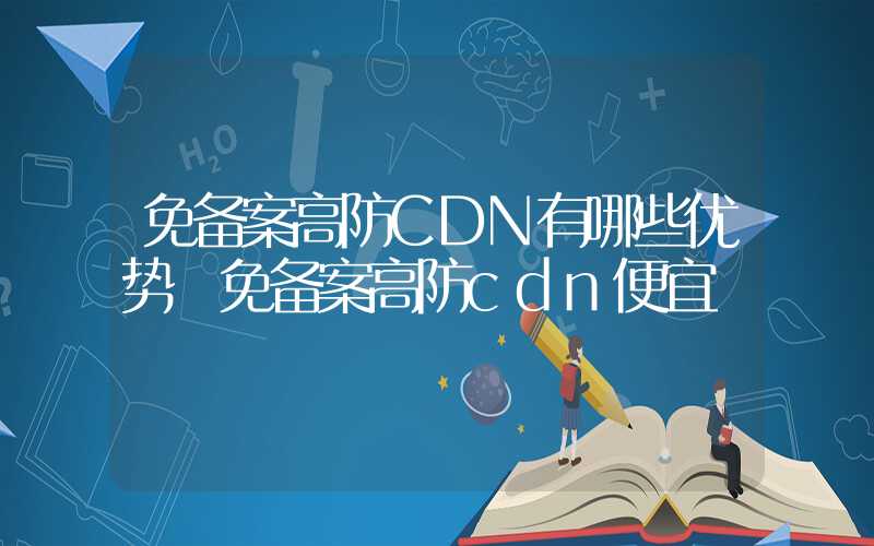 免备案高防CDN有哪些优势 免备案高防cdn便宜