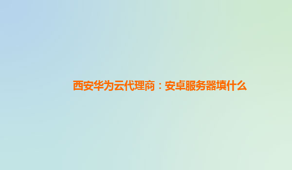 西安华为云代理商：安卓服务器填什么